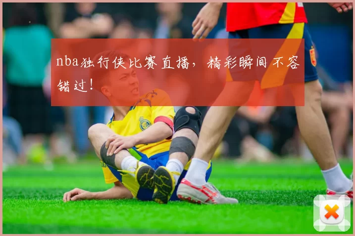 nba独行侠比赛直播，精彩瞬间不容错过！