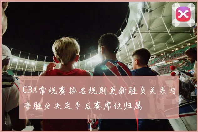 CBA常规赛排名规则更新胜负关系与净胜分决定季后赛席位归属