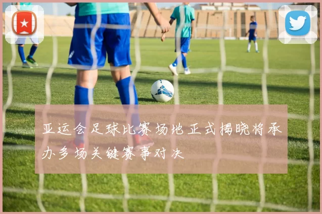 亚运会足球比赛场地正式揭晓将承办多场关键赛事对决