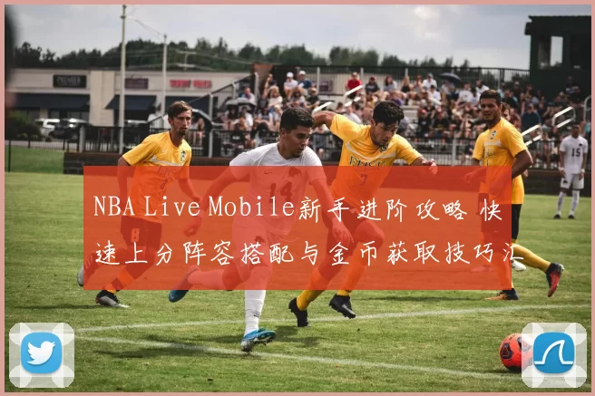 NBA Live Mobile新手进阶攻略 快速上分阵容搭配与金币获取技巧汇总