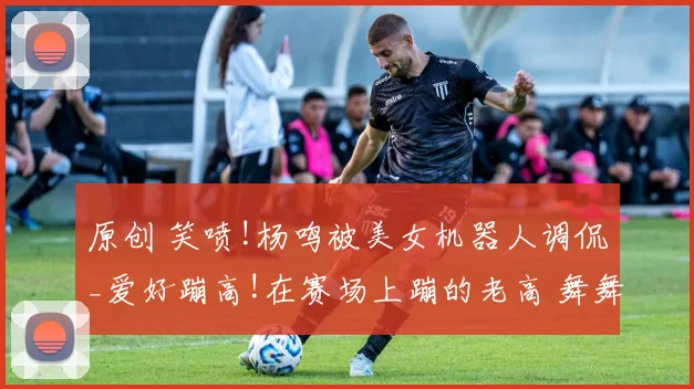 原创 笑喷!杨鸣被美女机器人调侃_爱好蹦高!在赛场上蹦的老高 舞舞扎扎!