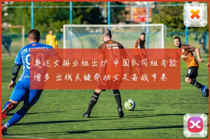 奥运女排分组出炉 中国队同组考验增多 出线关键牵动女足备战节奏