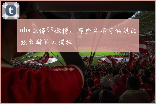 nba录像98微博，那些年不可错过的经典瞬间大揭秘