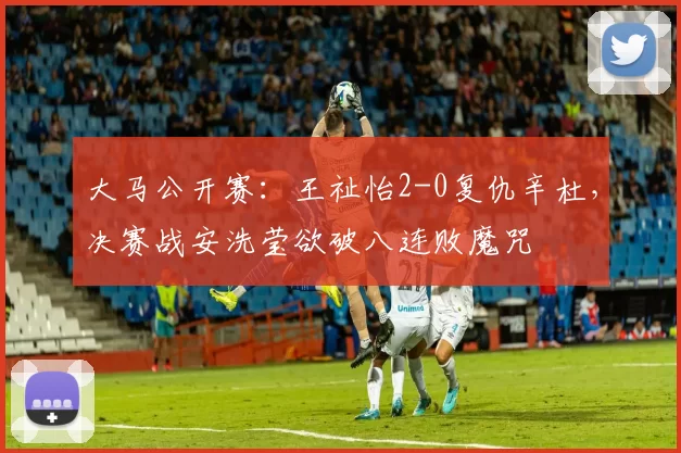 大马公开赛：王祉怡2-0复仇辛杜，决赛战安洗莹欲破八连败魔咒