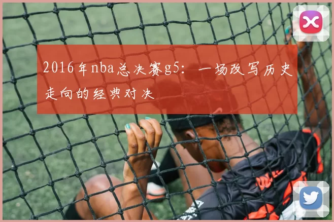 2016年nba总决赛g5：一场改写历史走向的经典对决