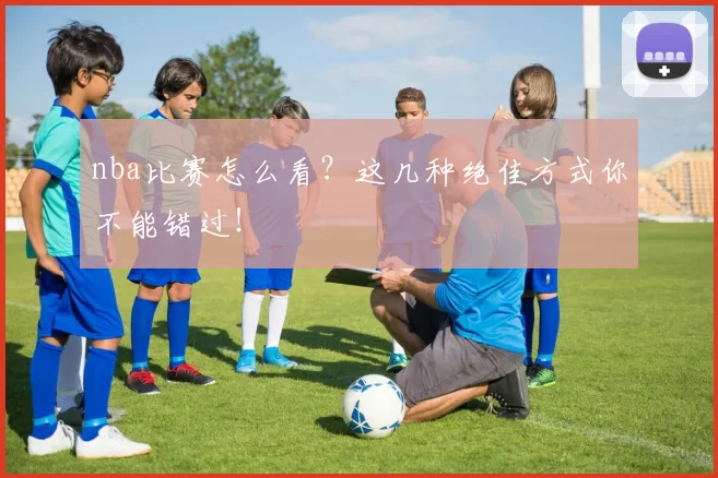 nba比赛怎么看？这几种绝佳方式你不能错过！