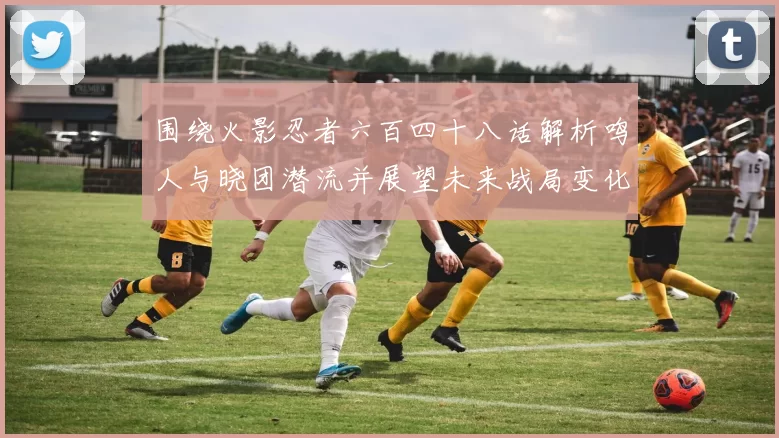 围绕火影忍者六百四十八话解析鸣人与晓团潜流并展望未来战局变化