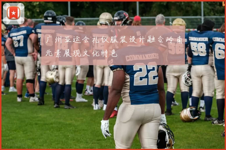 广州亚运会礼仪服装设计融合岭南元素展现文化特色