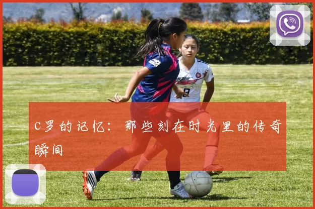 c罗的记忆：那些刻在时光里的传奇瞬间