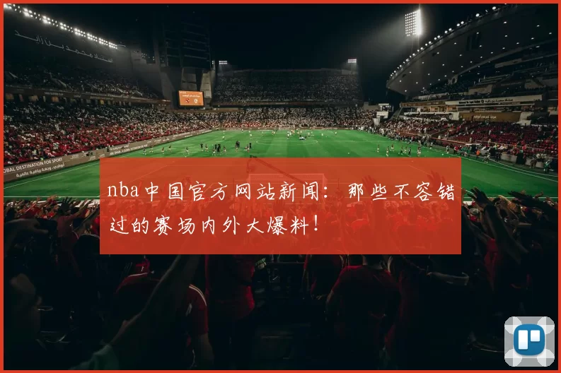 nba中国官方网站新闻：那些不容错过的赛场内外大爆料！