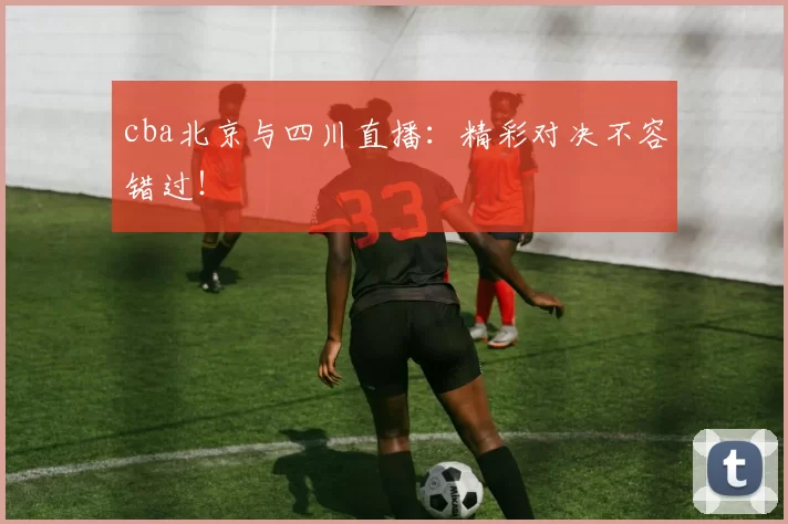 cba北京与四川直播：精彩对决不容错过！
