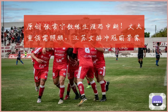 原创 张常宁教练生涯恐中断！丈夫重伤需照顾，江苏女排冲冠前景蒙阴影