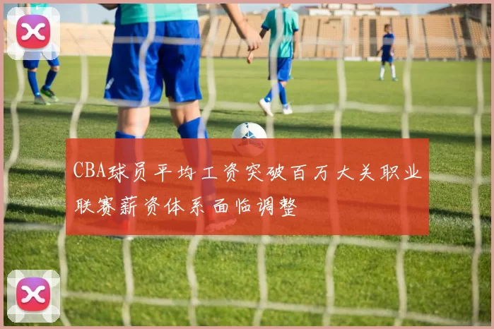 CBA球员平均工资突破百万大关职业联赛薪资体系面临调整