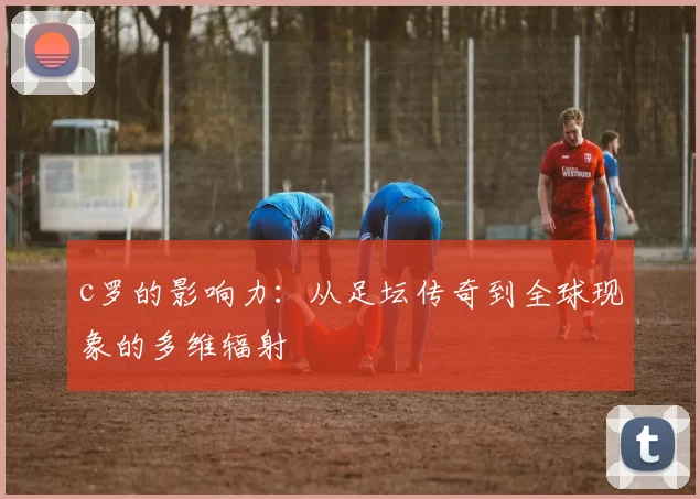 c罗的影响力：从足坛传奇到全球现象的多维辐射