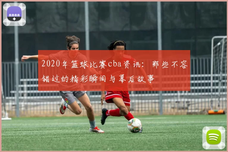 2020年篮球比赛cba资讯：那些不容错过的精彩瞬间与幕后故事