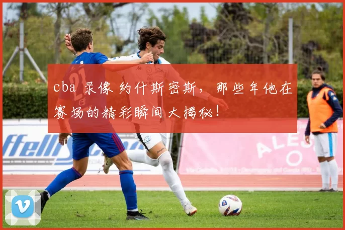 cba 录像 约什斯密斯，那些年他在赛场的精彩瞬间大揭秘！