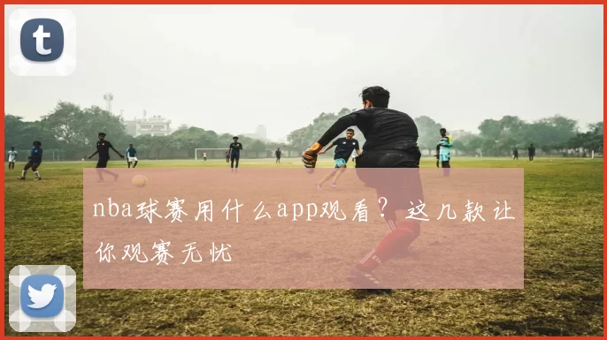nba球赛用什么app观看?这几款让你观赛无忧