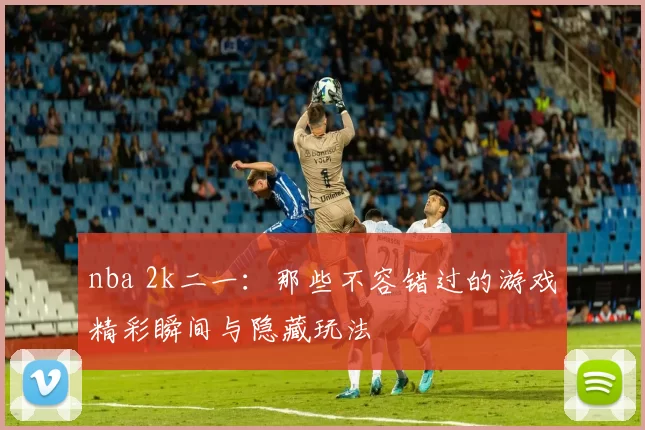 nba 2k二一：那些不容错过的游戏精彩瞬间与隐藏玩法