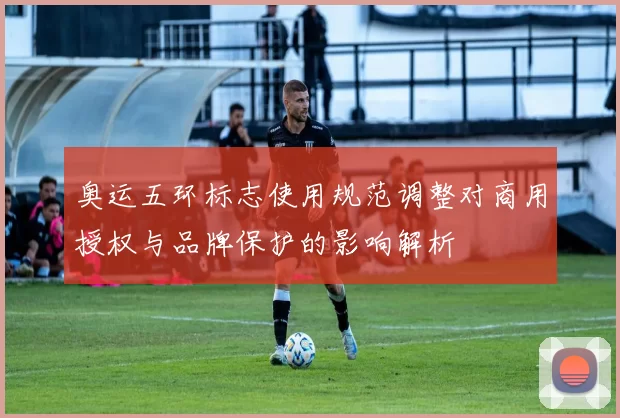 奥运五环标志使用规范调整对商用授权与品牌保护的影响解析