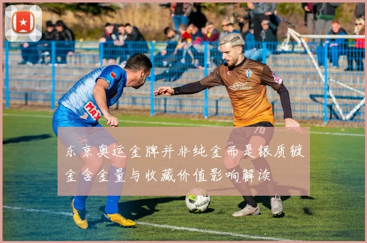 东京奥运金牌并非纯金而是银质镀金含金量与收藏价值影响解读