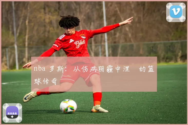 nba 罗斯：从伤病阴霾中涅槃的篮球传奇