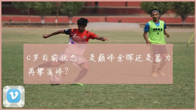 c罗目前状态，是巅峰余晖还是蓄力再攀高峰？