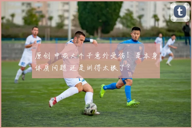原创 申花大个子意外受伤！是本身体质问题 还是训得太狠了？