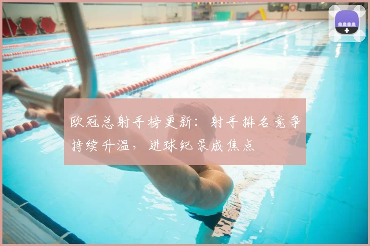 欧冠总射手榜更新:射手排名竞争持续升温,进球纪录成焦点