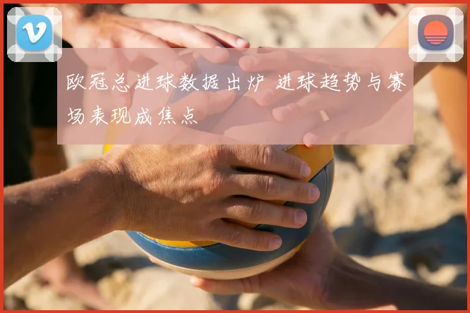 欧冠总进球数据出炉 进球趋势与赛场表现成焦点