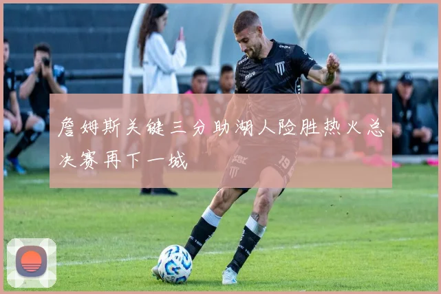 詹姆斯关键三分助湖人险胜热火总决赛再下一城