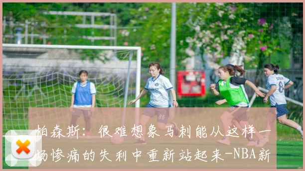 帕森斯:很难想象马刺能从这样一场惨痛的失利中重新站起来-NBA新闻