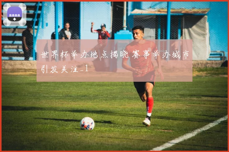 世界杯举办地点揭晓 赛事举办城市引发关注_1
