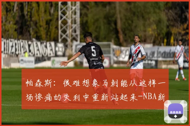 帕森斯:很难想象马刺能从这样一场惨痛的失利中重新站起来-NBA新闻