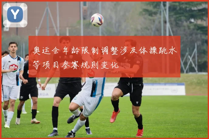 奥运会年龄限制调整涉及体操跳水等项目参赛规则变化
