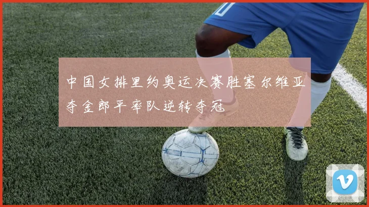 中国女排里约奥运决赛胜塞尔维亚夺金郎平率队逆转夺冠