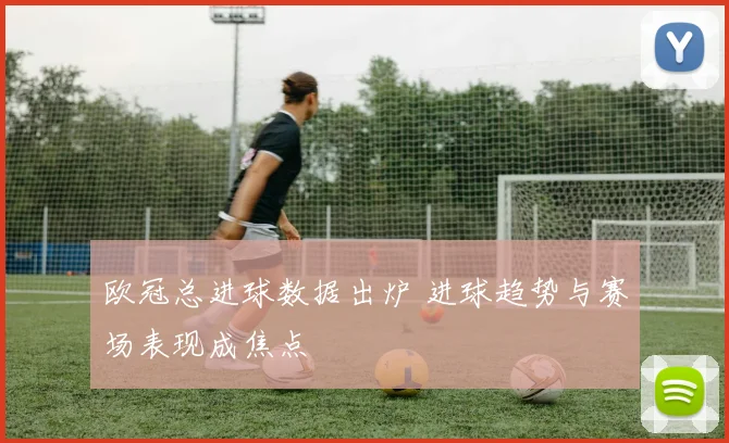 欧冠总进球数据出炉 进球趋势与赛场表现成焦点